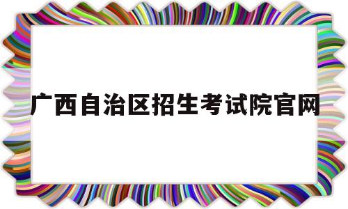 广西自治区招生考试院官网 广西壮族自治区招生考试院官网