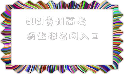 2021贵州高考招生报名网入口(贵州高考招生报名信息网)