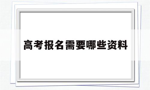 高考报名需要哪些资料 高考报名需要准备什么材料