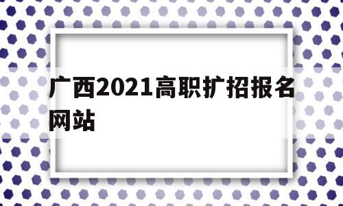 广西2021高职扩招报名网站,2021年广西高职扩招报名入口