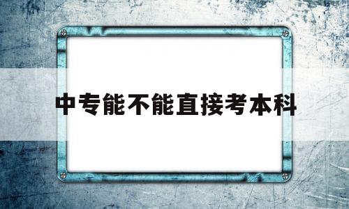 中专能不能直接考本科 中专能不能直接考本科报考考几月份考试河南