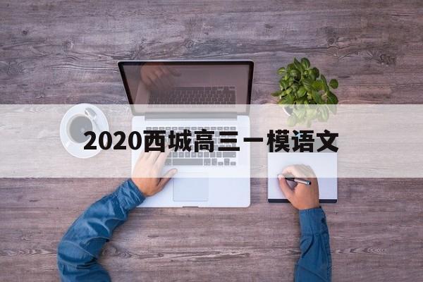 2020西城高三一模语文,2020西城区高三二模语文