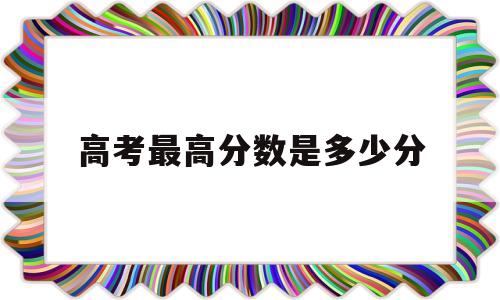 高考最高分数是多少分,河北高考最高分数是多少分