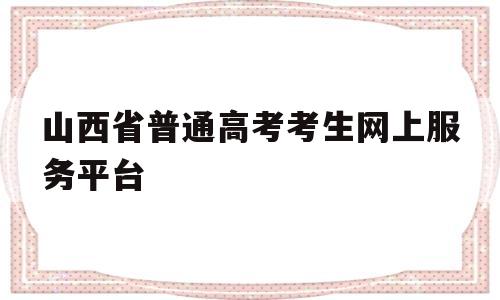 山西省普通高考考生网上服务平台,山西省普通高考考生网上服务平台考生密码