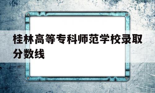 桂林高等专科师范学校录取分数线 桂林高等专科师范学校录取分数线专科