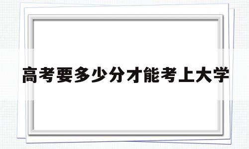 高考要多少分才能考上大学 高考至少考多少分才能考上大学