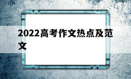 2022高考作文热点及范文 2022高考作文预测热点话题