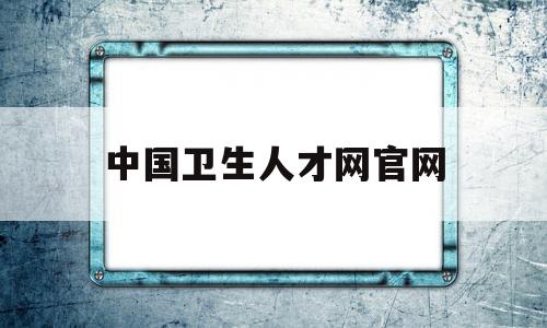 中国卫生人才网官网,中国卫生人才网官网报名入口缴费