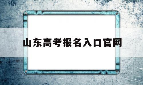 山东高考报名入口官网,山东高考报名入口官网打印准考证