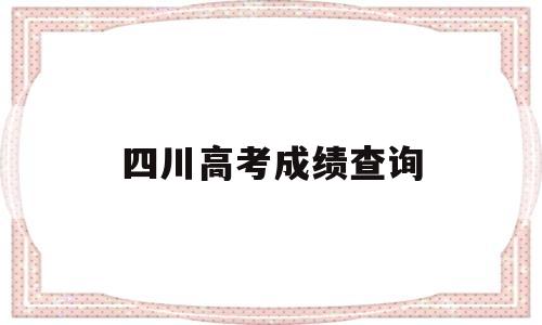 四川高考成绩查询,四川高考成绩查询2021