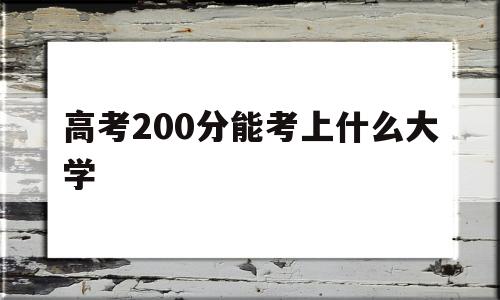 高考200分能考上什么大学,高考200分左右能上什么大学