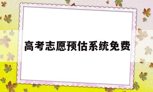 高考志愿预估系统免费,高考志愿填报预测系统免费