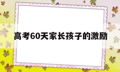 高考60天家长孩子的激励,高考60天动员大会,激励孩子的话语