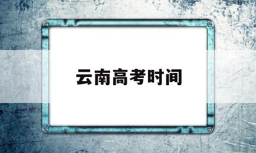 云南高考时间,云南高考时间2022年具体时间表