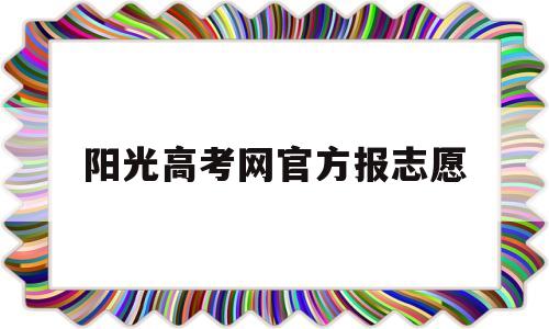 阳光高考网官方报志愿,阳光高考网官方网志愿填报