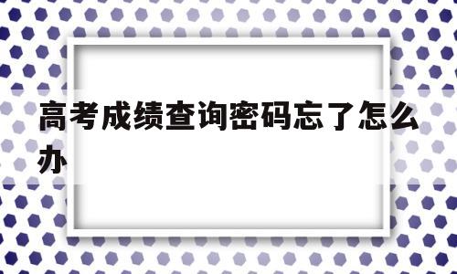 高考成绩查询密码忘了怎么办,高考成绩查询登录密码忘了怎么办