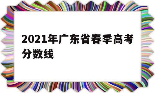 2021年广东省春季高考分数线,2021年广东省春季高考分数线广东农工商职业技术学院