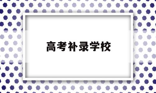 高考补录学校,高考补录学校名单在哪里看