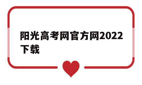 阳光高考网官方网2022下载,阳光高考网官方网2022下载云南