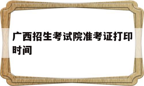 广西招生考试院准考证打印时间,广西省公务员考试准考证打印时间