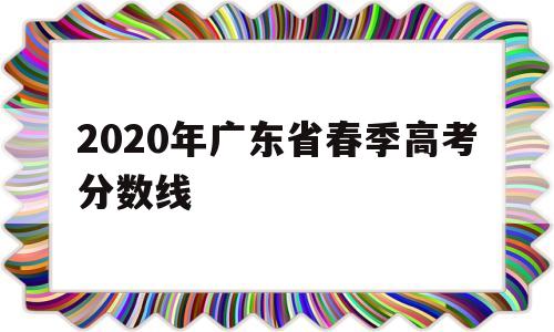 2020年广东省春季高考分数线,2020年广东省春季高考录取分数线