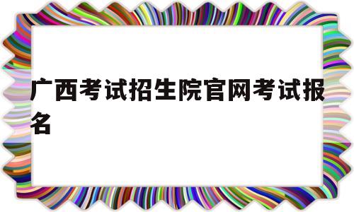 广西考试招生院官网考试报名 为什么广西考试招生院官网进不去