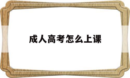 成人高考怎么上课,成人高等教育怎么上课