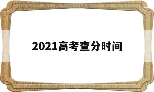 2021高考查分时间,2021高考查分时间湖南