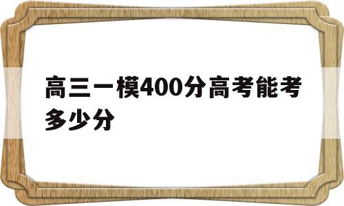 高三一模400分高考能考多少分,一模成绩400高考能上600分吗