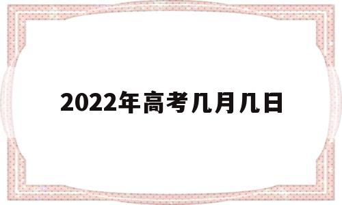 2022年高考几月几日,2022年高考几月几日?