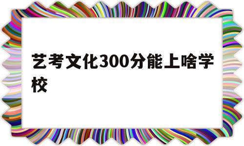 艺考文化300分能上啥学校,艺考文化300分能上啥学校音乐