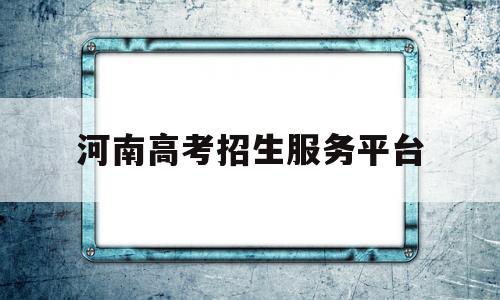 河南高考招生服务平台,河南高考招生服务平台进不去