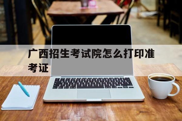 广西招生考试院怎么打印准考证,广西招生考试院官网准考证怎么打印