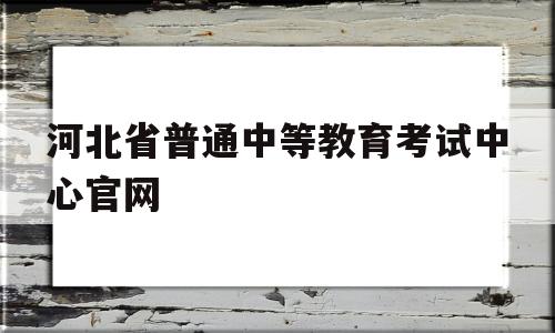 河北省普通中等教育考试中心官网,河北省普通中等教育考试服务中心网页