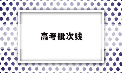 高考批次线 高考批次线怎么划分的