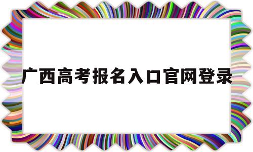 广西高考报名入口官网登录,广西高考报名入口官网登录2021