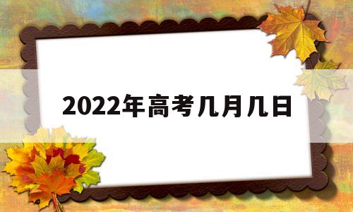 2022年高考几月几日 2022年高考时间几月几日