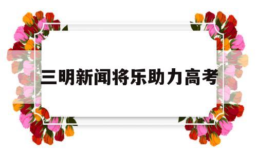 三明新闻将乐助力高考 福建省三明市将乐县新闻