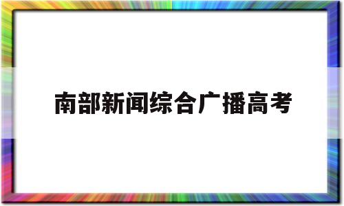 南部新闻综合广播高考,南部电视台新闻综合频道直播