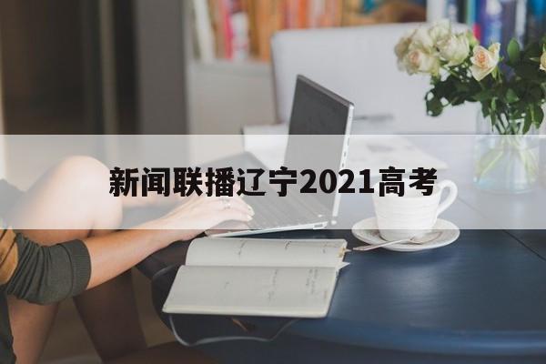 新闻联播辽宁2021高考 2021年辽宁省名校联考高二