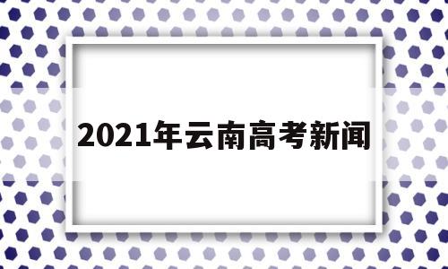 2021年云南高考新闻,2021年云南省普通高考