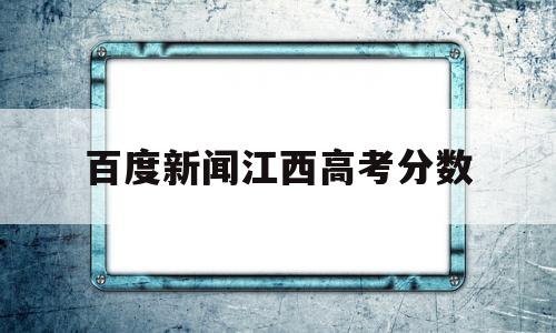 百度新闻江西高考分数 江西高考分数线预测最新动态