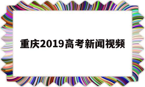 重庆2019高考新闻视频的简单介绍