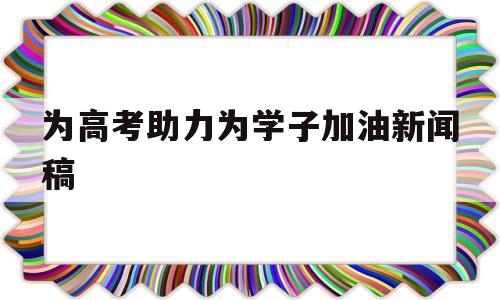 为高考助力为学子加油新闻稿的简单介绍