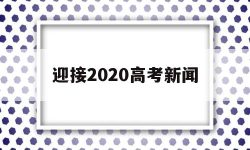 迎接2020高考新闻 2020年高考新闻发布会