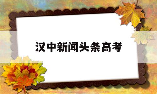 汉中新闻头条高考,汉中新闻头条新闻官网