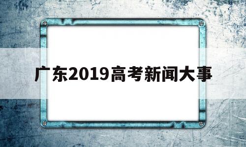 广东2019高考新闻大事的简单介绍