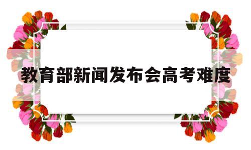 教育部新闻发布会高考难度的简单介绍