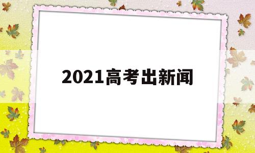 2021高考出新闻,2021高考相关新闻