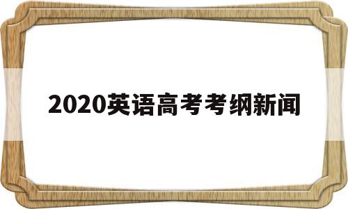 2020英语高考考纲新闻,2020年高考英语考纲分析